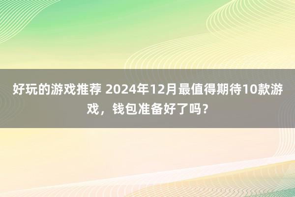 好玩的游戏推荐 2024年12月最值得期待10款游戏，钱包准备好了吗？