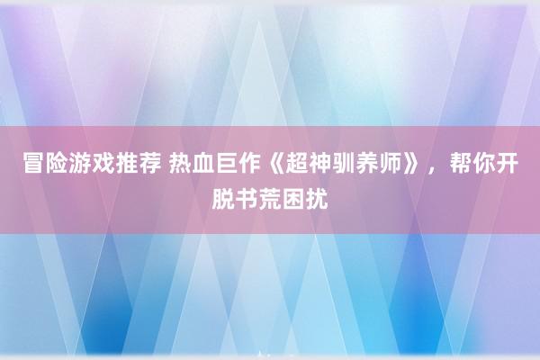 冒险游戏推荐 热血巨作《超神驯养师》，帮你开脱书荒困扰