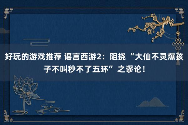 好玩的游戏推荐 谣言西游2：阻挠 “大仙不灵爆孩子不叫秒不了五环” 之谬论！