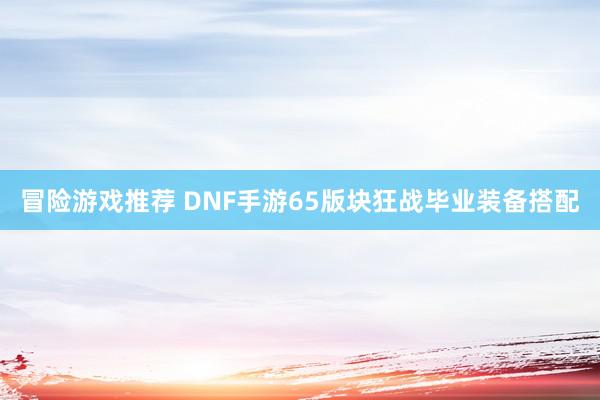 冒险游戏推荐 DNF手游65版块狂战毕业装备搭配