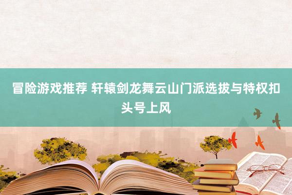 冒险游戏推荐 轩辕剑龙舞云山门派选拔与特权扣头号上风