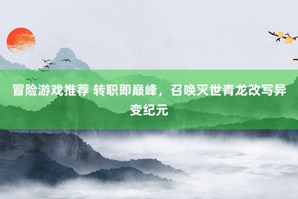 冒险游戏推荐 转职即巅峰，召唤灭世青龙改写异变纪元