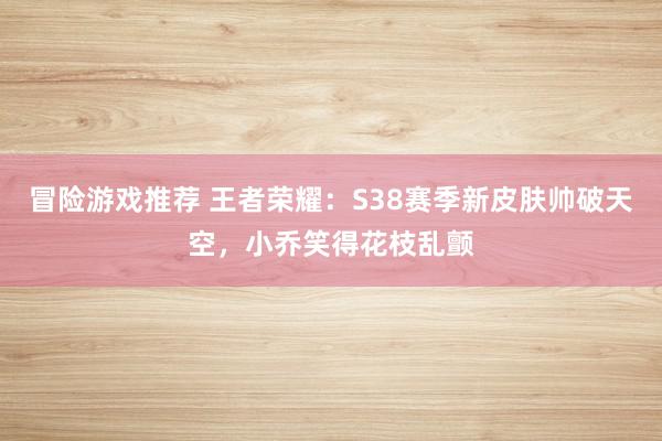 冒险游戏推荐 王者荣耀：S38赛季新皮肤帅破天空，小乔笑得花枝乱颤