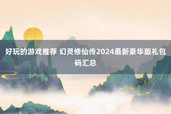 好玩的游戏推荐 幻灵修仙传2024最新豪华版礼包码汇总