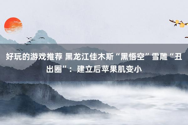 好玩的游戏推荐 黑龙江佳木斯“黑悟空”雪雕“丑出圈”：建立后苹果肌变小