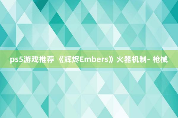 ps5游戏推荐 《辉烬Embers》火器机制- 枪械