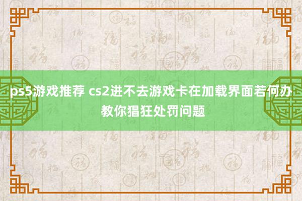 ps5游戏推荐 cs2进不去游戏卡在加载界面若何办 教你猖狂处罚问题