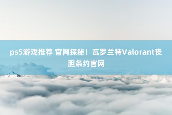 ps5游戏推荐 官网探秘！瓦罗兰特Valorant丧胆条约官网