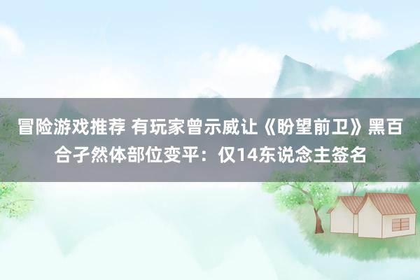 冒险游戏推荐 有玩家曾示威让《盼望前卫》黑百合孑然体部位变平：仅14东说念主签名