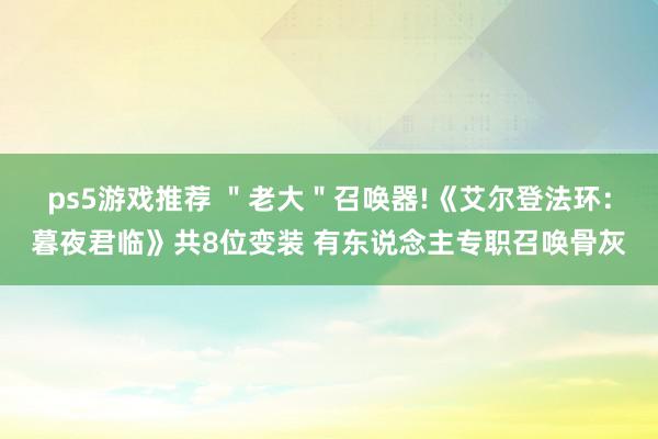 ps5游戏推荐 ＂老大＂召唤器!《艾尔登法环：暮夜君临》共8位变装 有东说念主专职召唤骨灰