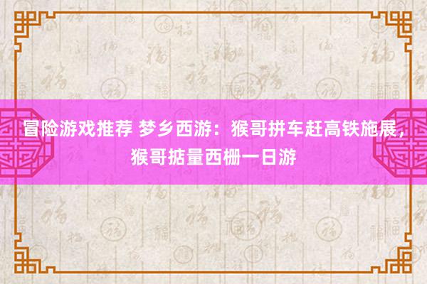 冒险游戏推荐 梦乡西游：猴哥拼车赶高铁施展，猴哥掂量西栅一日游