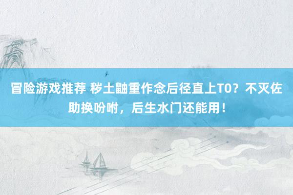 冒险游戏推荐 秽土鼬重作念后径直上T0？不灭佐助换吩咐，后生水门还能用！