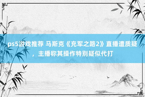 ps5游戏推荐 马斯克《充军之路2》直播遭质疑，主播称其操作特别疑似代打