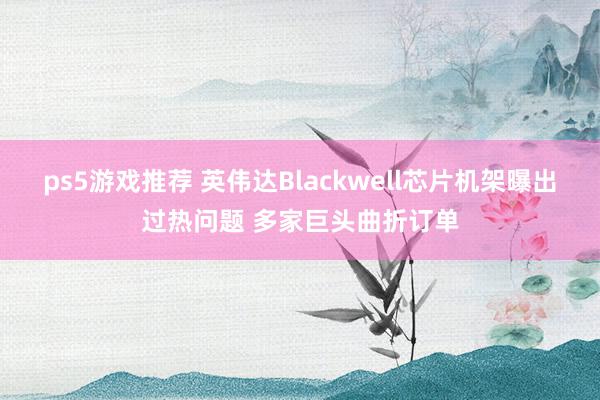 ps5游戏推荐 英伟达Blackwell芯片机架曝出过热问题 多家巨头曲折订单