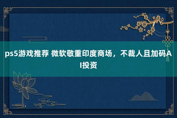 ps5游戏推荐 微软敬重印度商场，不裁人且加码AI投资