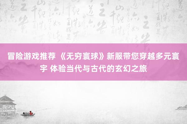 冒险游戏推荐 《无穷寰球》新服带您穿越多元寰宇 体验当代与古代的玄幻之旅