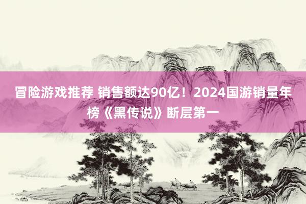 冒险游戏推荐 销售额达90亿！2024国游销量年榜《黑传说》断层第一