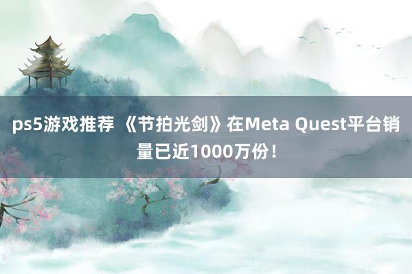 ps5游戏推荐 《节拍光剑》在Meta Quest平台销量已近1000万份！