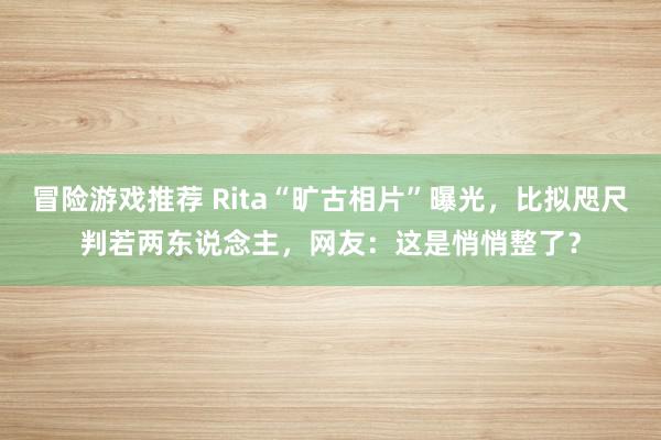 冒险游戏推荐 Rita“旷古相片”曝光，比拟咫尺判若两东说念主，网友：这是悄悄整了？