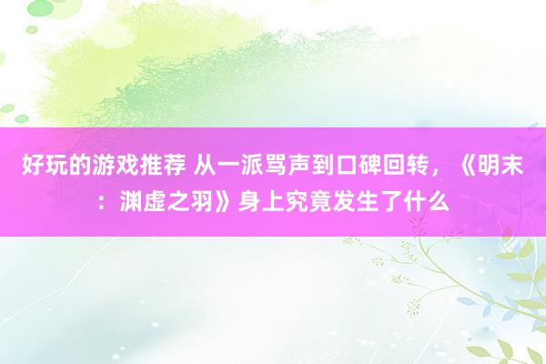 好玩的游戏推荐 从一派骂声到口碑回转，《明末：渊虚之羽》身上究竟发生了什么