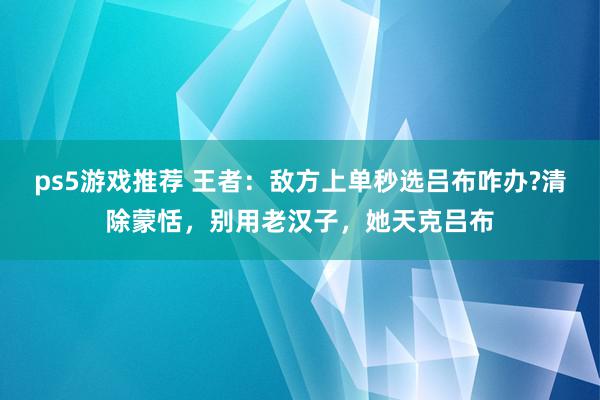 ps5游戏推荐 王者：敌方上单秒选吕布咋办?清除蒙恬，别用老汉子，她天克吕布