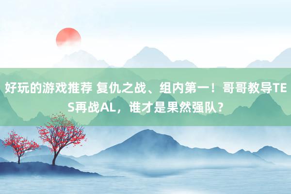 好玩的游戏推荐 复仇之战、组内第一！哥哥教导TES再战AL，谁才是果然强队？