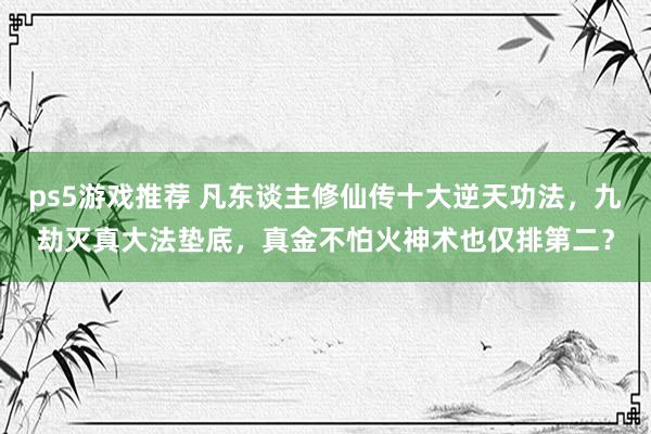 ps5游戏推荐 凡东谈主修仙传十大逆天功法，九劫灭真大法垫底，真金不怕火神术也仅排第二？