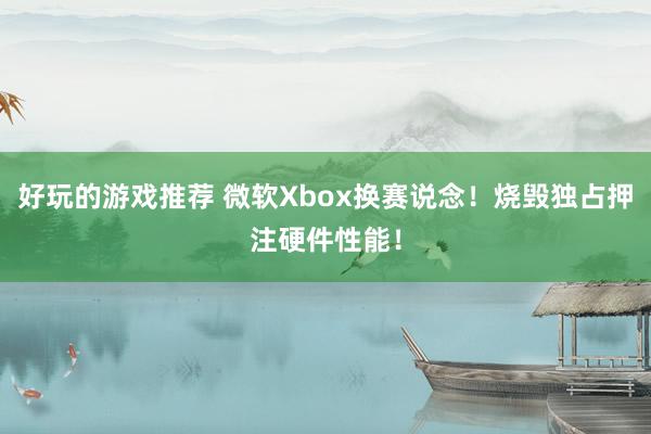 好玩的游戏推荐 微软Xbox换赛说念！烧毁独占押注硬件性能！