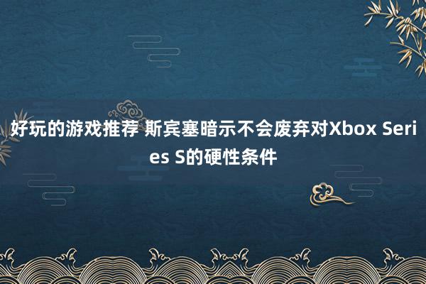 好玩的游戏推荐 斯宾塞暗示不会废弃对Xbox Series S的硬性条件