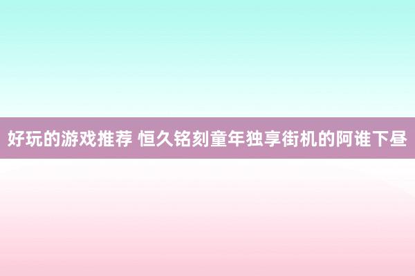 好玩的游戏推荐 恒久铭刻童年独享街机的阿谁下昼