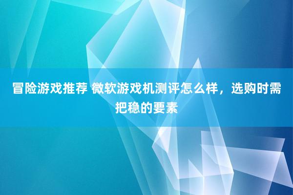 冒险游戏推荐 微软游戏机测评怎么样，选购时需把稳的要素