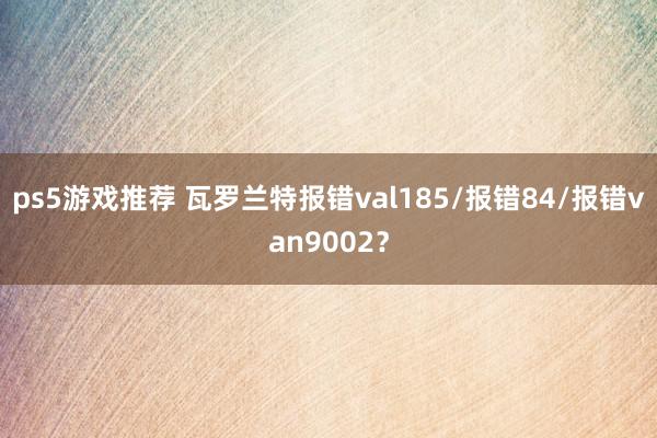 ps5游戏推荐 瓦罗兰特报错val185/报错84/报错van9002？