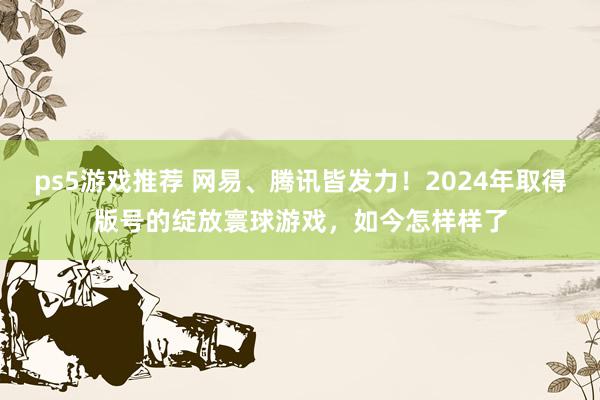 ps5游戏推荐 网易、腾讯皆发力！2024年取得版号的绽放寰球游戏，如今怎样样了