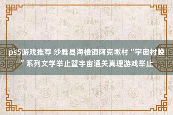 ps5游戏推荐 沙雅县海楼镇阿克墩村“宇宙村晚”系列文学举止暨宇宙通关真理游戏举止