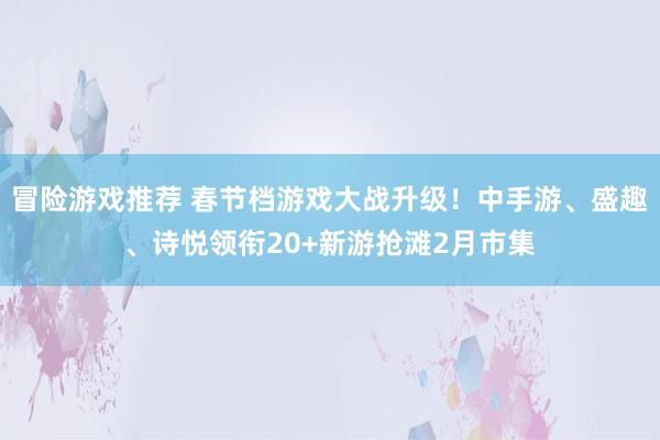 冒险游戏推荐 春节档游戏大战升级！中手游、盛趣、诗悦领衔20+新游抢滩2月市集