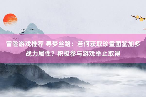 冒险游戏推荐 寻梦丝路：若何获取珍重图鉴加多战力属性？积极参与游戏举止取得