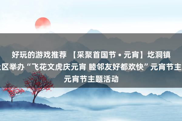 好玩的游戏推荐 【采聚首国节 • 元宵】圪洞镇武当社区举办“飞花文虎庆元宵 睦邻友好都欢快”元宵节主题活动