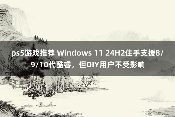 ps5游戏推荐 Windows 11 24H2住手支援8/9/10代酷睿，但DIY用户不受影响