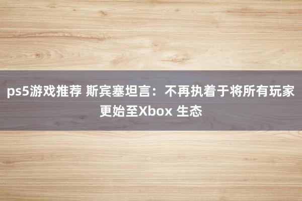 ps5游戏推荐 斯宾塞坦言：不再执着于将所有玩家更始至Xbox 生态