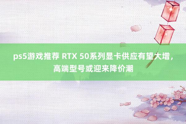 ps5游戏推荐 RTX 50系列显卡供应有望大增，高端型号或迎来降价潮