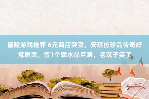 冒险游戏推荐 6元商店突变，安琪拉珍品传奇好意思哭，留1个颗水晶巨赚，老汉子笑了