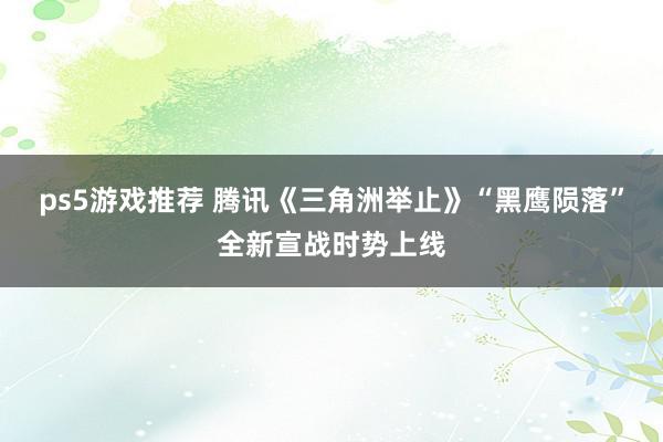 ps5游戏推荐 腾讯《三角洲举止》“黑鹰陨落”全新宣战时势上线