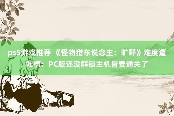 ps5游戏推荐 《怪物猎东说念主：旷野》难度遭吐槽：PC版还没解锁主机皆要通关了