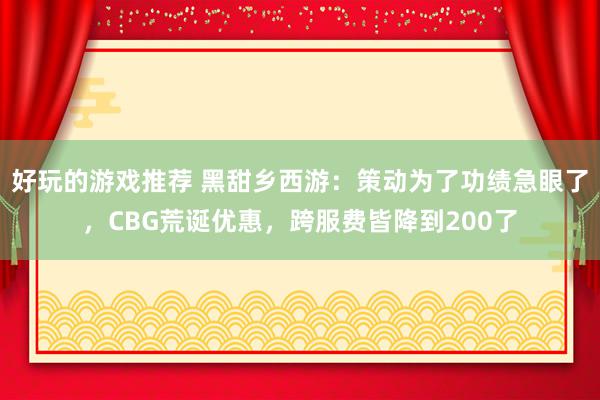 好玩的游戏推荐 黑甜乡西游：策动为了功绩急眼了，CBG荒诞优惠，跨服费皆降到200了