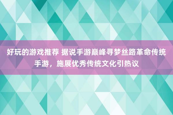 好玩的游戏推荐 据说手游巅峰寻梦丝路革命传统手游，施展优秀传统文化引热议