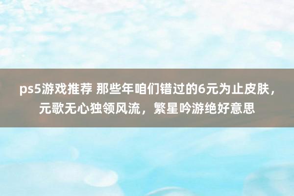 ps5游戏推荐 那些年咱们错过的6元为止皮肤，元歌无心独领风流，繁星吟游绝好意思